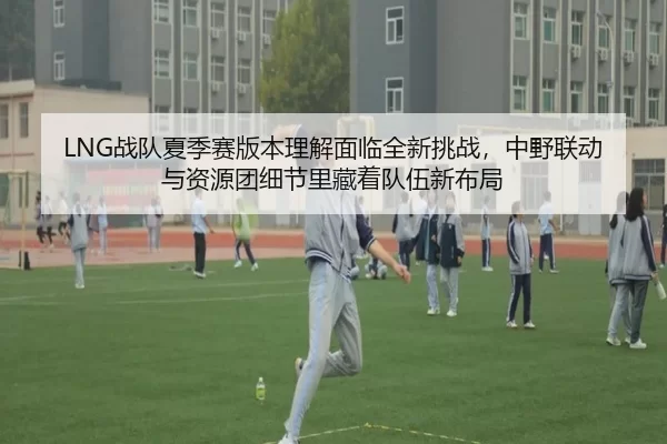 LNG战队夏季赛版本理解面临全新挑战，中野联动与资源团细节里藏着队伍新布局